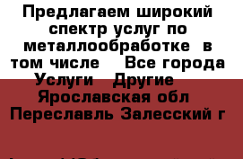 Предлагаем широкий спектр услуг по металлообработке, в том числе: - Все города Услуги » Другие   . Ярославская обл.,Переславль-Залесский г.